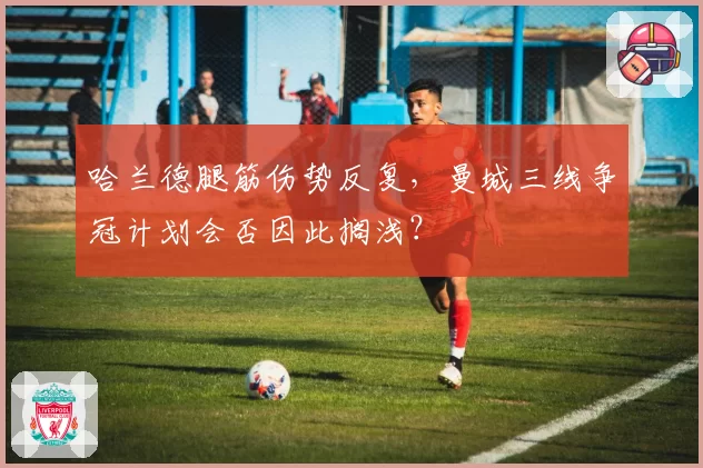 哈兰德腿筋伤势反复，曼城三线争冠计划会否因此搁浅？