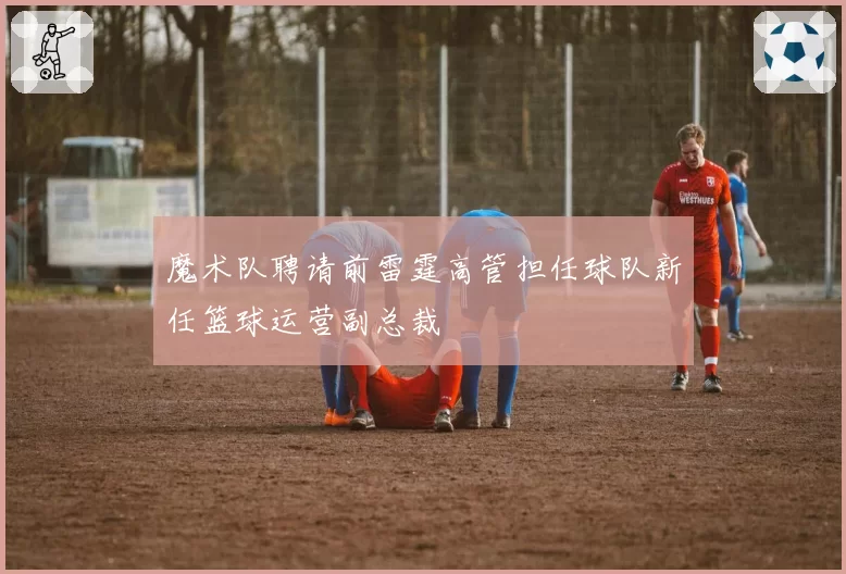 魔术队聘请前雷霆高管担任球队新任篮球运营副总裁