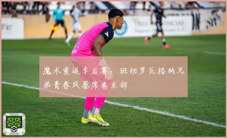 魔术重返季后赛，班切罗瓦格纳兄弟青春风暴席卷东部