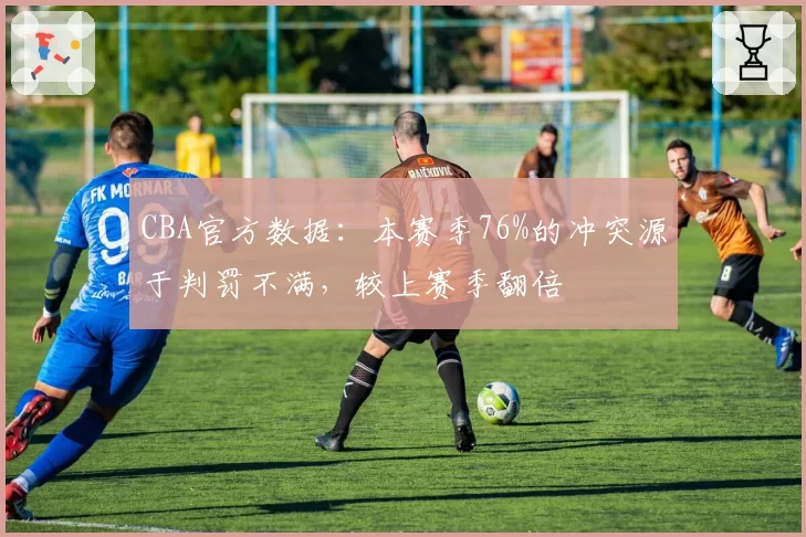 CBA官方数据:本赛季76%的冲突源于判罚不满,较上赛季翻倍