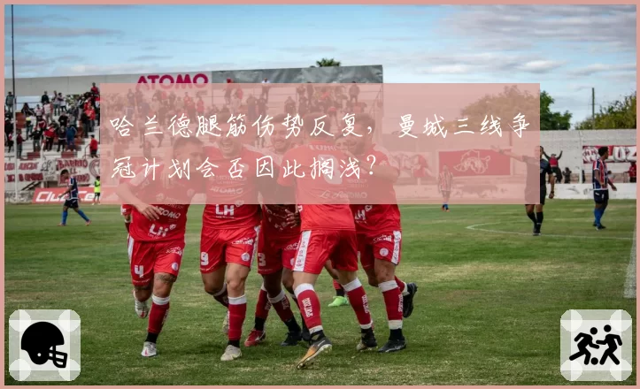 哈兰德腿筋伤势反复，曼城三线争冠计划会否因此搁浅？