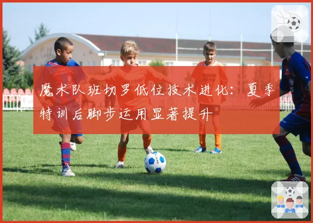 魔术队班切罗低位技术进化:夏季特训后脚步运用显著提升