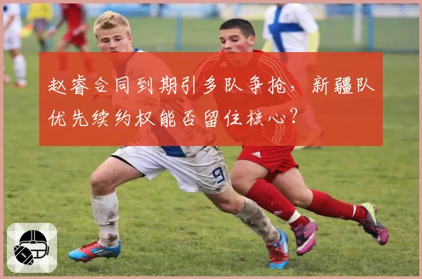 赵睿合同到期引多队争抢,新疆队优先续约权能否留住核心?