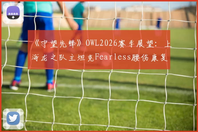 《守望先锋》OWL2026赛季展望:上海龙之队主坦克Fearless腰伤康复进入关键期