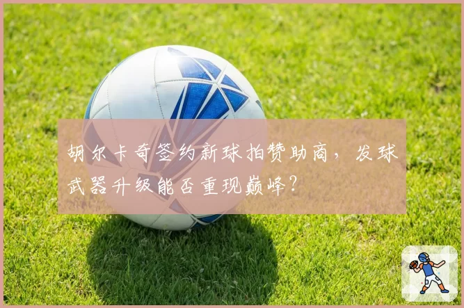 胡尔卡奇签约新球拍赞助商,发球武器升级能否重现巅峰?