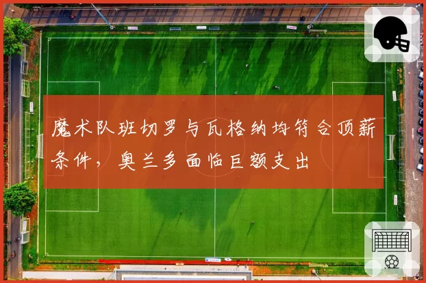 魔术队班切罗与瓦格纳均符合顶薪条件，奥兰多面临巨额支出