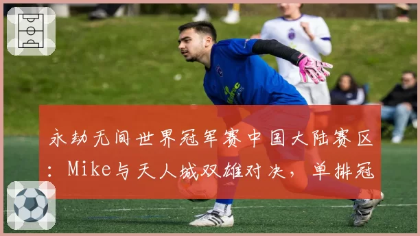 永劫无间世界冠军赛中国大陆赛区：Mike与天人城双雄对决，单排冠军悬念再起？