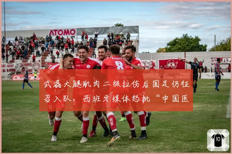武磊大腿肌肉二级拉伤后国足仍征召入队,西班牙媒体怒批“中国医疗团队太业余”
