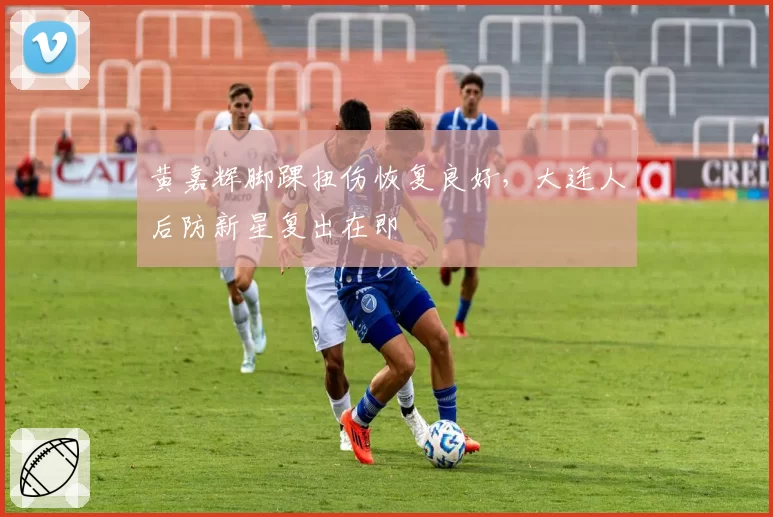 黄嘉辉脚踝扭伤恢复良好，大连人后防新星复出在即