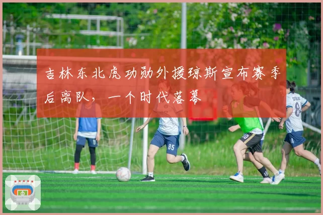 吉林东北虎功勋外援琼斯宣布赛季后离队，一个时代落幕