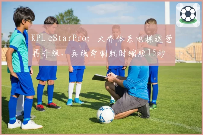 KPL eStarPro:大乔体系电梯运营再升级,兵线牵制耗时缩短15秒