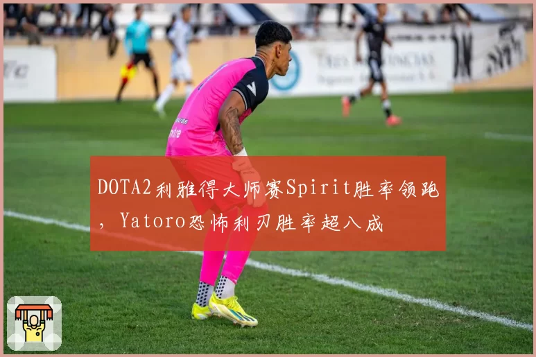 DOTA2利雅得大师赛Spirit胜率领跑,Yatoro恐怖利刃胜率超八成