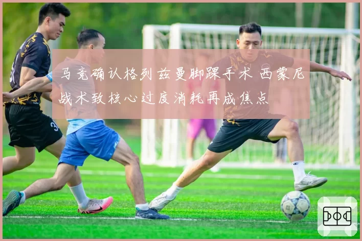 马竞确认格列兹曼脚踝手术 西蒙尼战术致核心过度消耗再成焦点