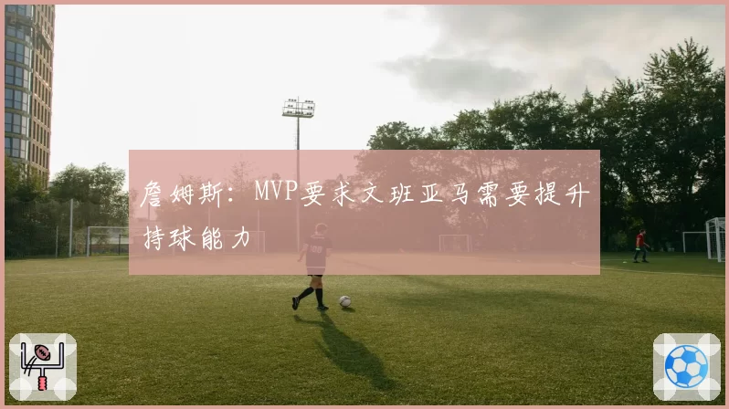 詹姆斯：MVP要求文班亚马需要提升持球能力