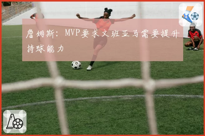 詹姆斯：MVP要求文班亚马需要提升持球能力