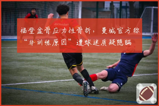福登盆骨应力性骨折,曼城官方称“非训练原因”遭球迷质疑隐瞒