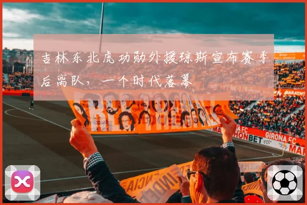 吉林东北虎功勋外援琼斯宣布赛季后离队，一个时代落幕