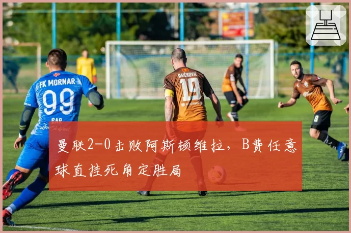 曼联2-0击败阿斯顿维拉,B费任意球直挂死角定胜局