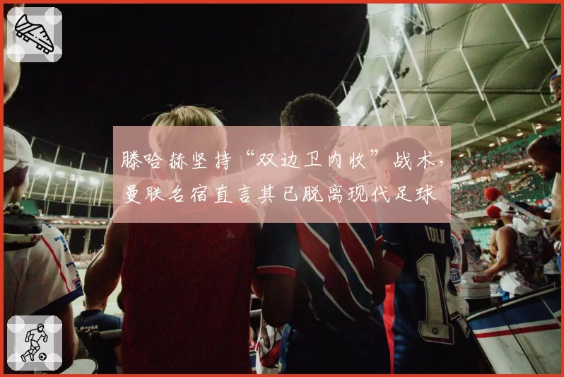 滕哈赫坚持“双边卫内收”战术，曼联名宿直言其已脱离现代足球