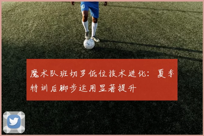 魔术队班切罗低位技术进化：夏季特训后脚步运用显著提升