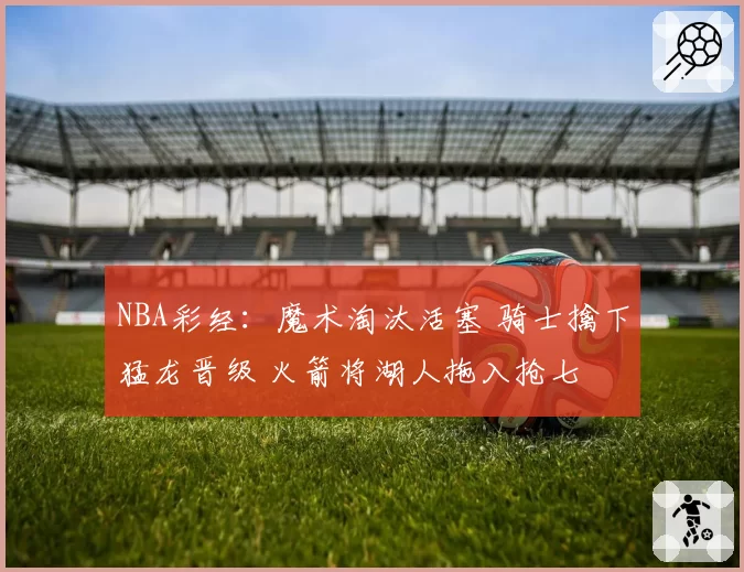 NBA彩经:魔术淘汰活塞 骑士擒下猛龙晋级 火箭将湖人拖入抢七