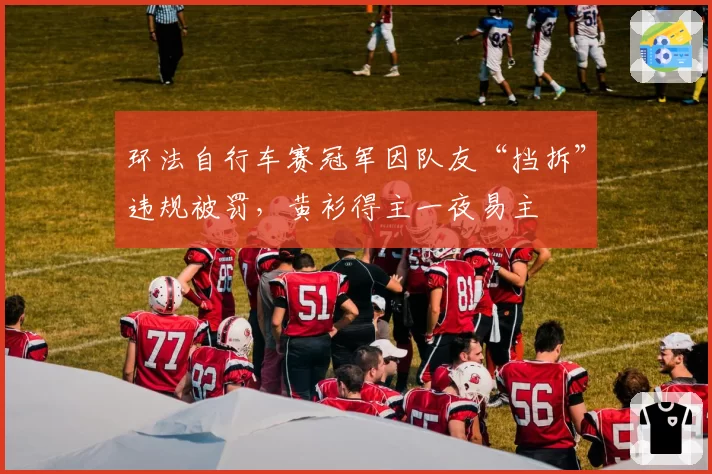 环法自行车赛冠军因队友“挡拆”违规被罚,黄衫得主一夜易主