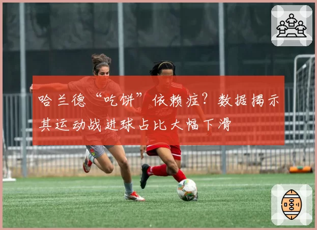 哈兰德“吃饼”依赖症？数据揭示其运动战进球占比大幅下滑
