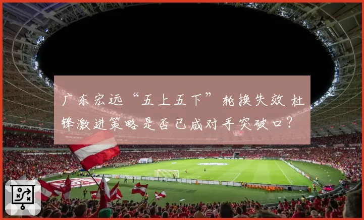 广东宏远“五上五下”轮换失效 杜锋激进策略是否已成对手突破口？