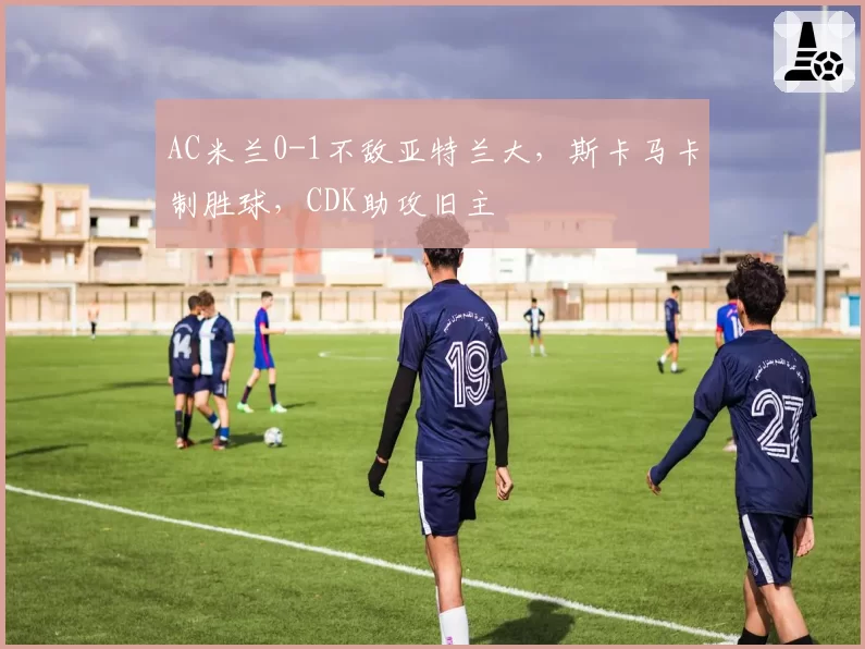 AC米兰0-1不敌亚特兰大,斯卡马卡制胜球,CDK助攻旧主