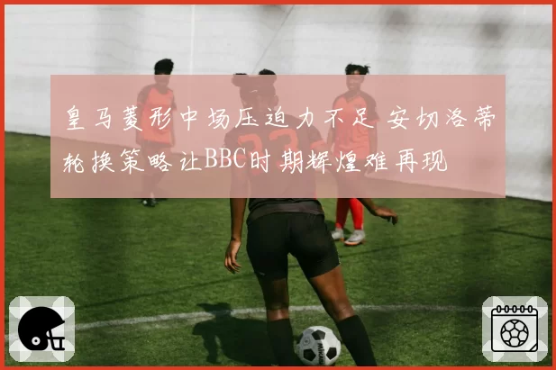 皇马菱形中场压迫力不足 安切洛蒂轮换策略让BBC时期辉煌难再现
