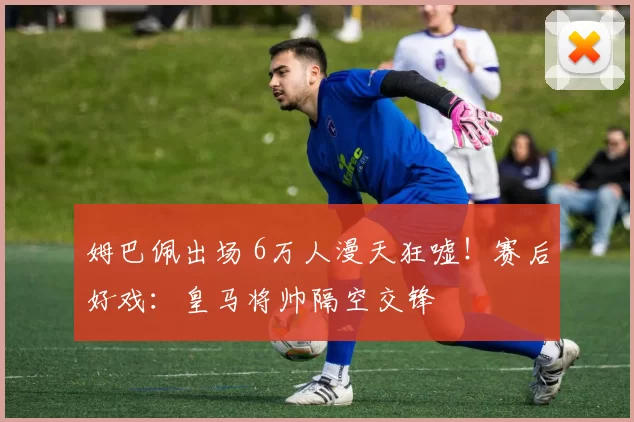 姆巴佩出场 6万人漫天狂嘘！赛后好戏：皇马将帅隔空交锋