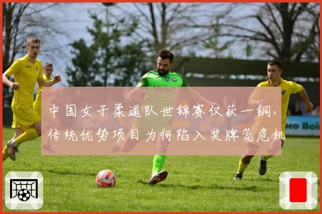 中国女子柔道队世锦赛仅获一铜,传统优势项目为何陷入奖牌荒危机?