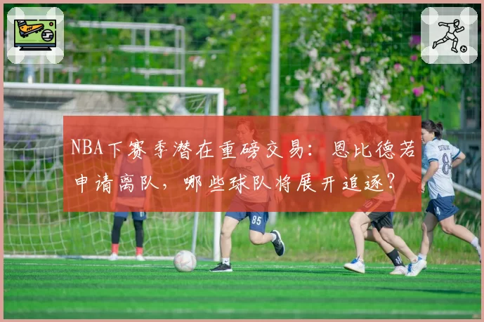 NBA下赛季潜在重磅交易：恩比德若申请离队，哪些球队将展开追逐？