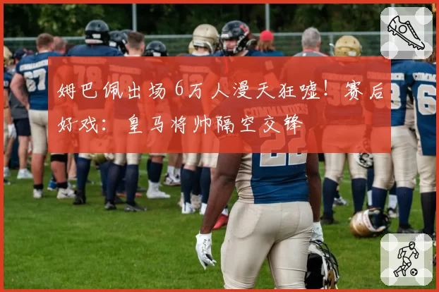 姆巴佩出场 6万人漫天狂嘘!赛后好戏:皇马将帅隔空交锋