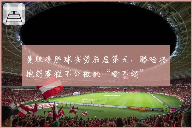 曼联净胜球劣势屈居第五,滕哈格抱怨赛程不公被批“输不起”