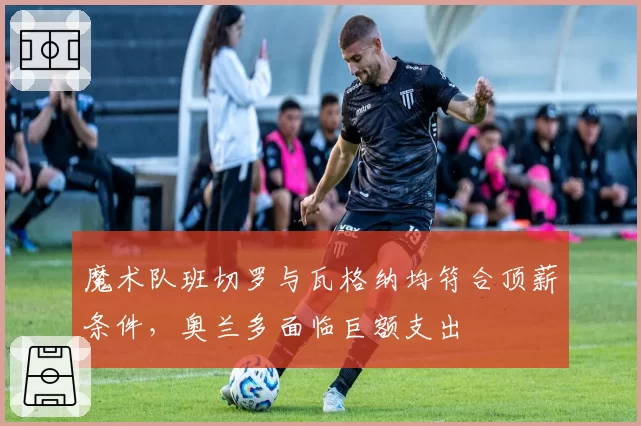 魔术队班切罗与瓦格纳均符合顶薪条件，奥兰多面临巨额支出