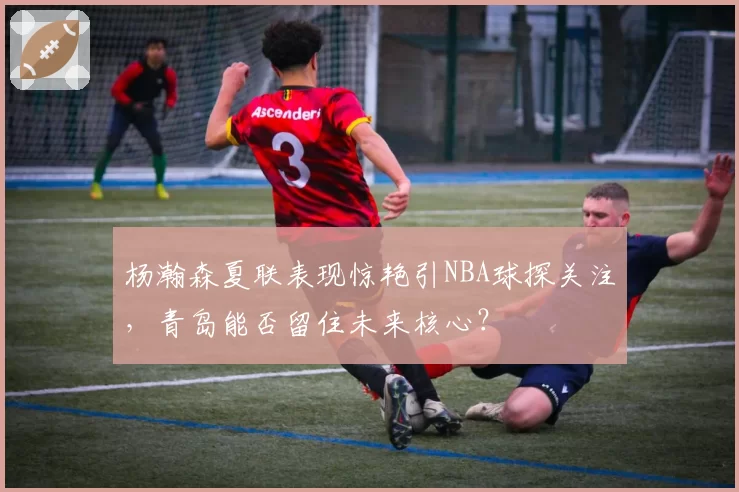 杨瀚森夏联表现惊艳引NBA球探关注,青岛能否留住未来核心?