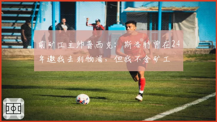 前矿工主帅普西克:斯洛特曾在24年邀我去利物浦,但我不舍矿工