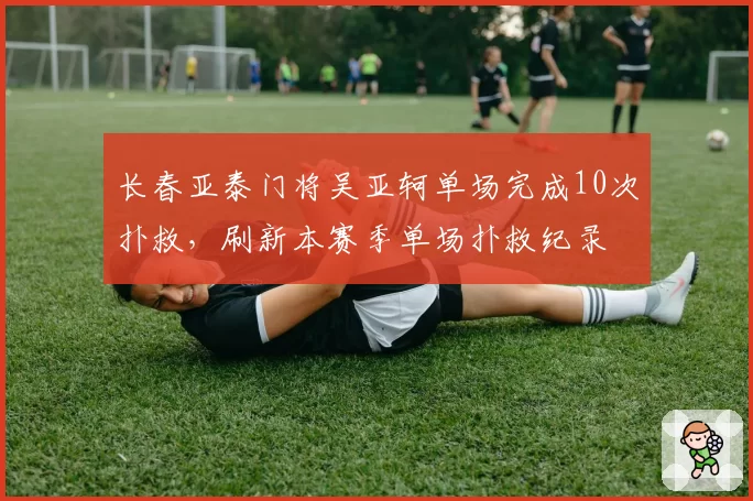 长春亚泰门将吴亚轲单场完成10次扑救，刷新本赛季单场扑救纪录