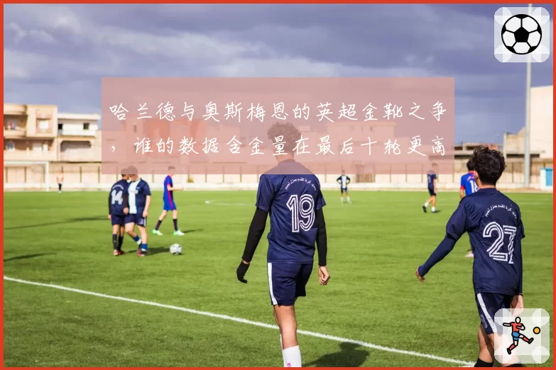 哈兰德与奥斯梅恩的英超金靴之争,谁的数据含金量在最后十轮更高?