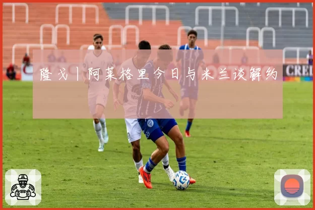 隆戈丨阿莱格里今日与米兰谈解约