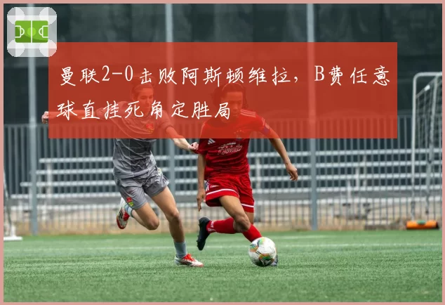 曼联2-0击败阿斯顿维拉,B费任意球直挂死角定胜局