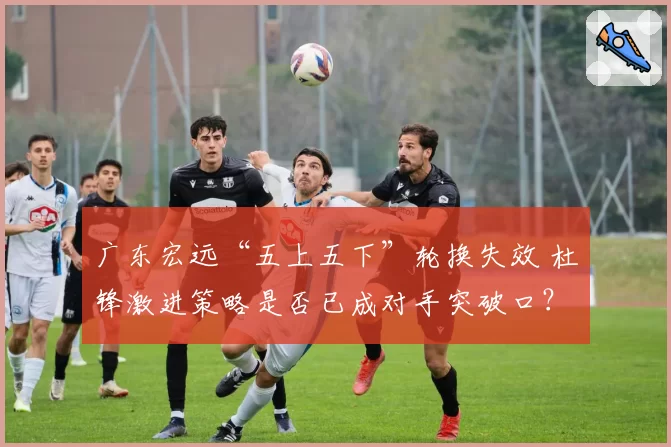 广东宏远“五上五下”轮换失效 杜锋激进策略是否已成对手突破口？