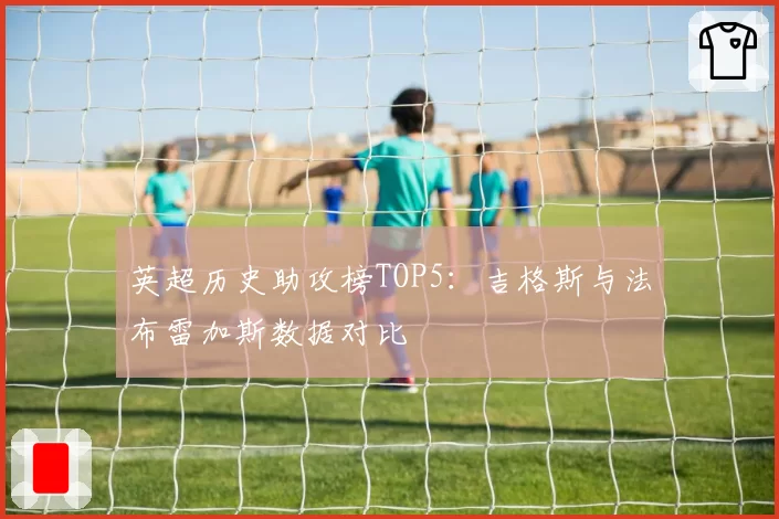 英超历史助攻榜TOP5：吉格斯与法布雷加斯数据对比