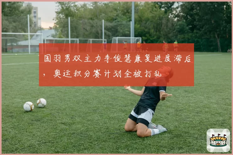 国羽男双主力李俊慧康复进度滞后，奥运积分赛计划全被打乱