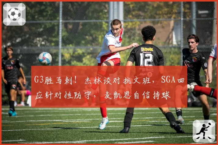 G3胜马刺!杰林谈对抗文班,SGA回应针对性防守,麦凯恩自信持球