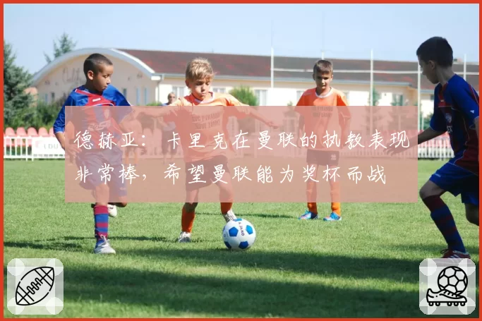 德赫亚：卡里克在曼联的执教表现非常棒，希望曼联能为奖杯而战