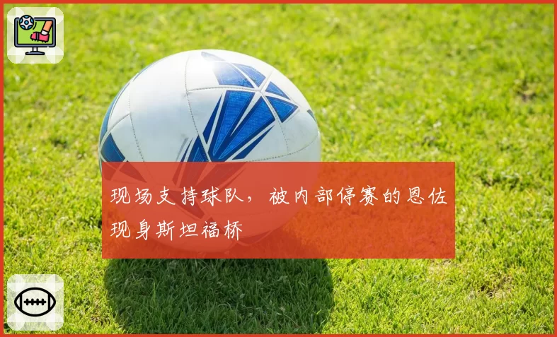 现场支持球队，被内部停赛的恩佐现身斯坦福桥