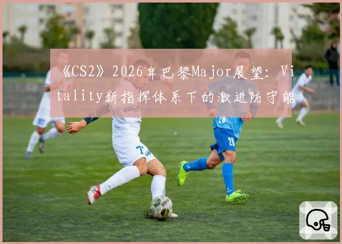 《CS2》2026年巴黎Major展望：Vitality新指挥体系下的激进防守能否卫冕？