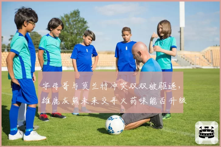 字母哥与莫兰特冲突双双被驱逐,雄鹿灰熊未来交手火药味能否升级?